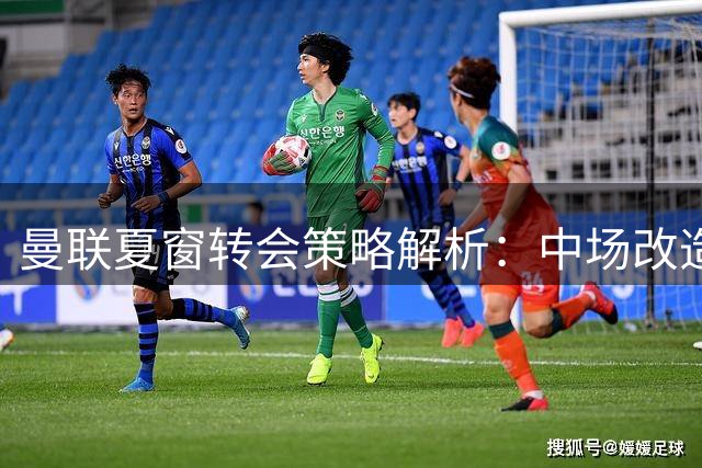 曼联夏窗转会策略解析：中场改造优先 防线暂缓补强